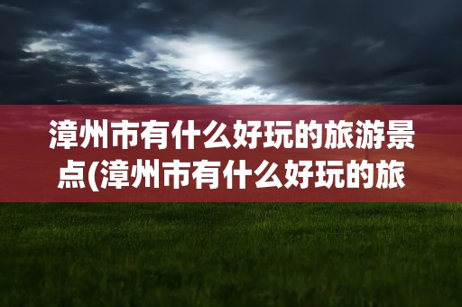 漳州市有什么好玩的旅游景点(漳州市有什么好玩的旅游景点吗)