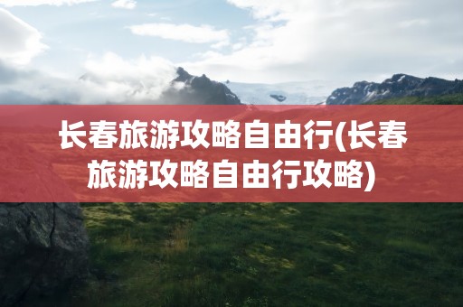 长春旅游攻略自由行(长春旅游攻略自由行攻略)