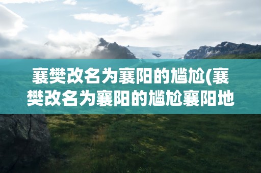 襄樊改名为襄阳的尴尬(襄樊改名为襄阳的尴尬襄阳地图)