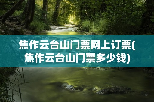 焦作云台山门票网上订票(焦作云台山门票多少钱)