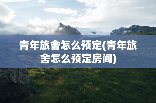 青年旅舍怎么预定(青年旅舍怎么预定房间)