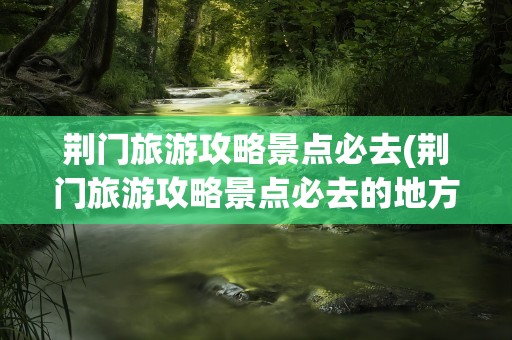 荆门旅游攻略景点必去(荆门旅游攻略景点必去的地方)