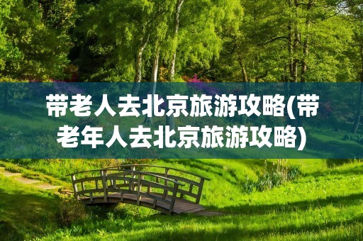 带老人去北京旅游攻略(带老年人去北京旅游攻略)