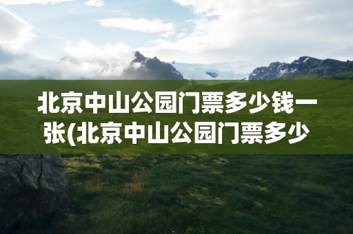 北京中山公园门票多少钱一张(北京中山公园门票多少钱一张票)