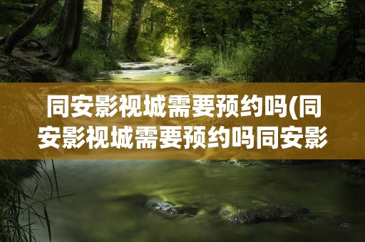 同安影视城需要预约吗(同安影视城需要预约吗同安影视城好不好玩)