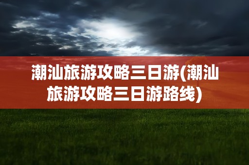 潮汕旅游攻略三日游(潮汕旅游攻略三日游路线)