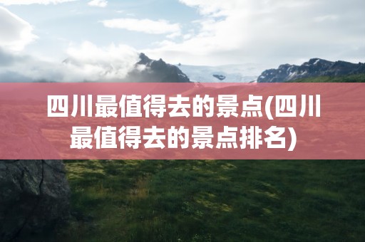 四川最值得去的景点(四川最值得去的景点排名)