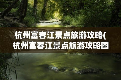 杭州富春江景点旅游攻略(杭州富春江景点旅游攻略图)