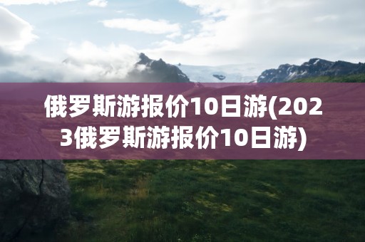 俄罗斯游报价10日游(2023俄罗斯游报价10日游)
