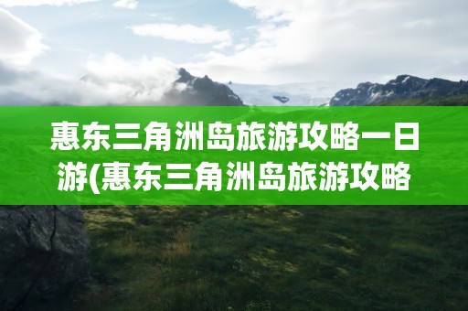惠东三角洲岛旅游攻略一日游(惠东三角洲岛旅游攻略一日游路线)