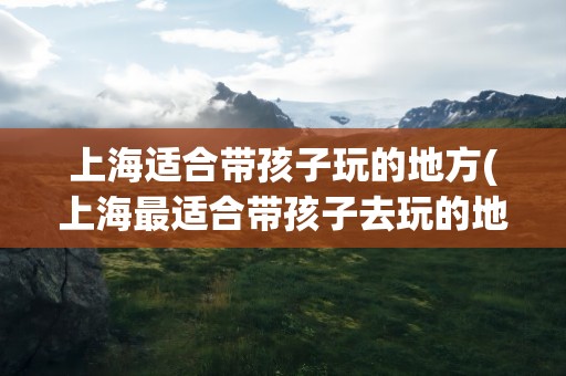 上海适合带孩子玩的地方(上海最适合带孩子去玩的地方)