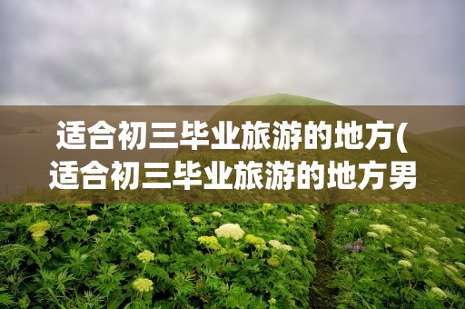 适合初三毕业旅游的地方(适合初三毕业旅游的地方男)