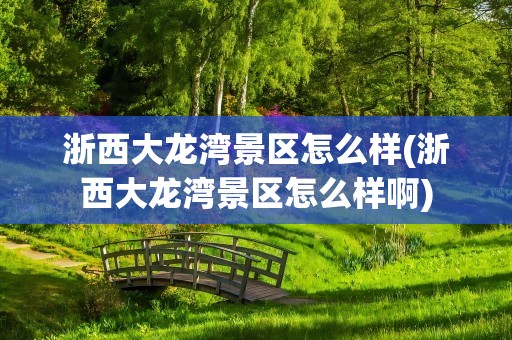 浙西大龙湾景区怎么样(浙西大龙湾景区怎么样啊)