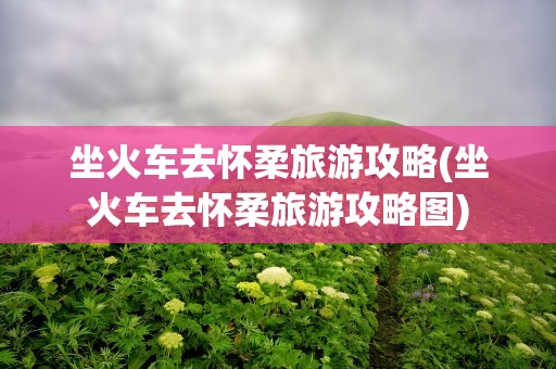 坐火车去怀柔旅游攻略(坐火车去怀柔旅游攻略图)