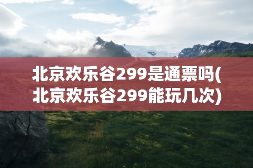 北京欢乐谷299是通票吗(北京欢乐谷299能玩几次)