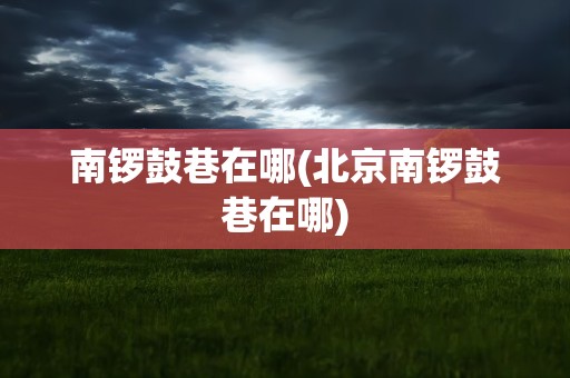 南锣鼓巷在哪(北京南锣鼓巷在哪)
