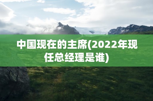 中国现在的主席(2022年现任总经理是谁)