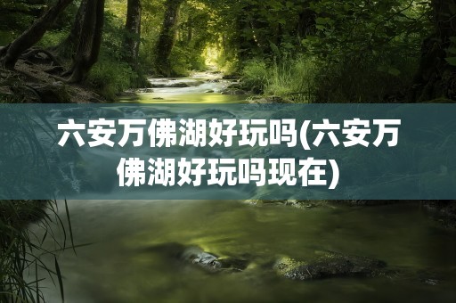 六安万佛湖好玩吗(六安万佛湖好玩吗现在)