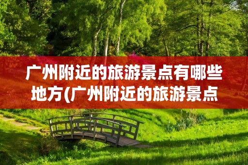 广州附近的旅游景点有哪些地方(广州附近的旅游景点有哪些地方好玩)