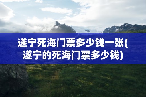 遂宁死海门票多少钱一张(遂宁的死海门票多少钱)