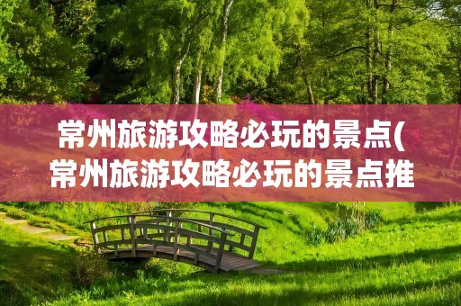 常州旅游攻略必玩的景点(常州旅游攻略必玩的景点推荐)