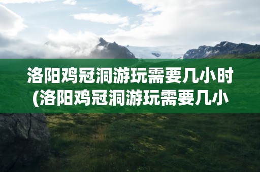 洛阳鸡冠洞游玩需要几小时(洛阳鸡冠洞游玩需要几小时到达)