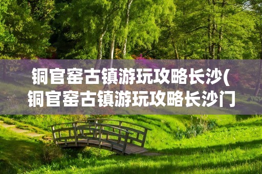 铜官窑古镇游玩攻略长沙(铜官窑古镇游玩攻略长沙门票)