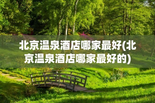 北京温泉酒店哪家最好(北京温泉酒店哪家最好的)