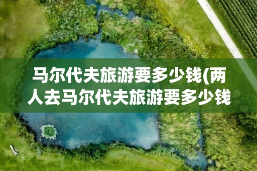 马尔代夫旅游要多少钱(两人去马尔代夫旅游要多少钱)