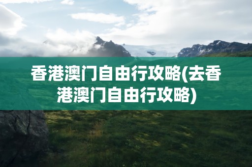 香港澳门自由行攻略(去香港澳门自由行攻略)