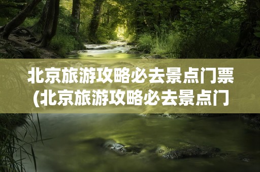 北京旅游攻略必去景点门票(北京旅游攻略必去景点门票钱)