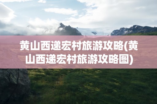 黄山西递宏村旅游攻略(黄山西递宏村旅游攻略图)