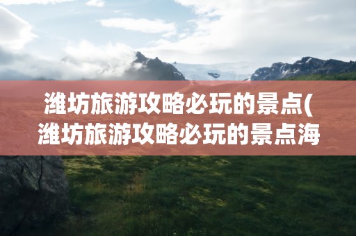 潍坊旅游攻略必玩的景点(潍坊旅游攻略必玩的景点海边)