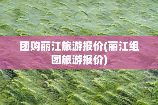 团购丽江旅游报价(丽江组团旅游报价)