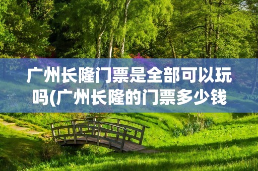 广州长隆门票是全部可以玩吗(广州长隆的门票多少钱一张)