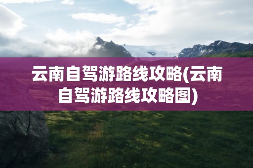 云南自驾游路线攻略(云南自驾游路线攻略图)