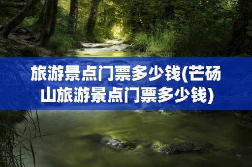 旅游景点门票多少钱(芒砀山旅游景点门票多少钱)