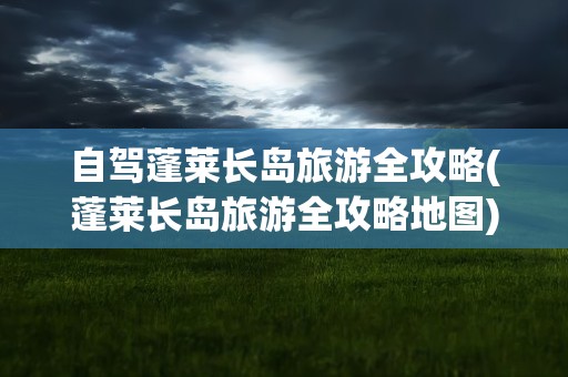 自驾蓬莱长岛旅游全攻略(蓬莱长岛旅游全攻略地图)