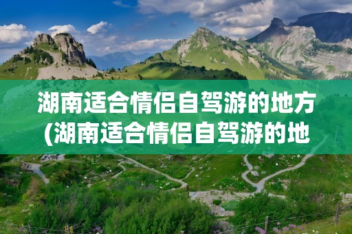 湖南适合情侣自驾游的地方(湖南适合情侣自驾游的地方推荐)