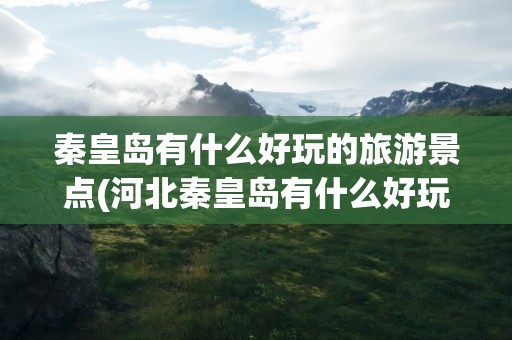 秦皇岛有什么好玩的旅游景点(河北秦皇岛有什么好玩的旅游景点)