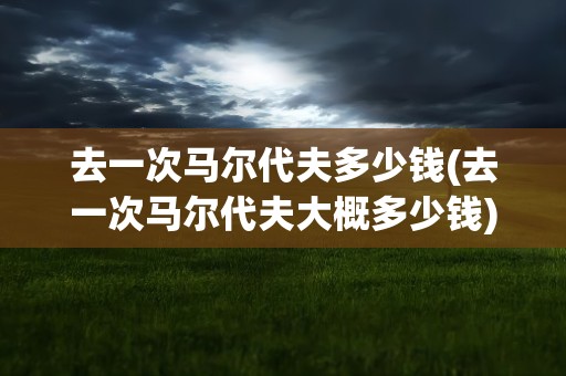 去一次马尔代夫多少钱(去一次马尔代夫大概多少钱)
