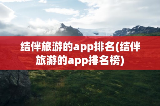结伴旅游的app排名(结伴旅游的app排名榜)