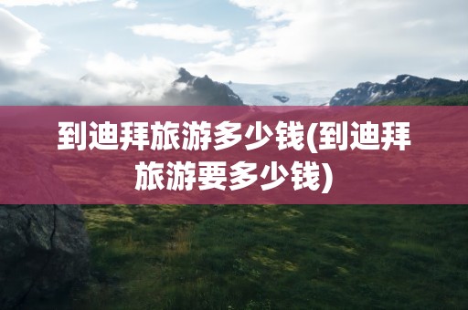 到迪拜旅游多少钱(到迪拜旅游要多少钱)