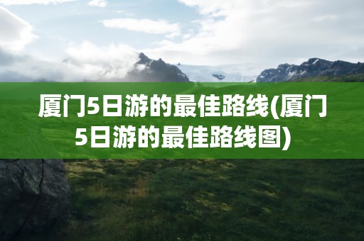 厦门5日游的最佳路线(厦门5日游的最佳路线图)