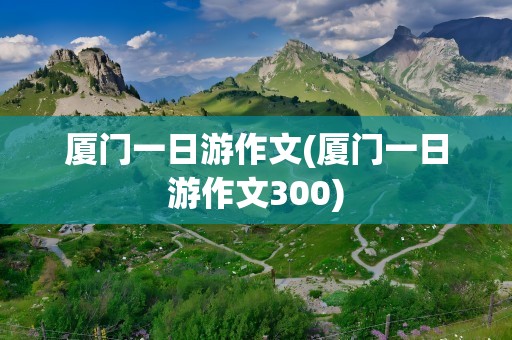 厦门一日游作文(厦门一日游作文300)