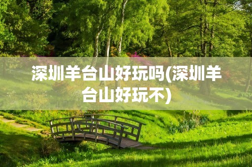 深圳羊台山好玩吗(深圳羊台山好玩不)