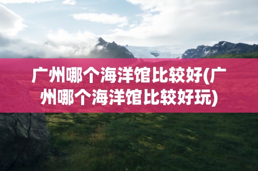 广州哪个海洋馆比较好(广州哪个海洋馆比较好玩)