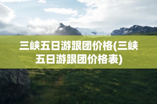 三峡五日游跟团价格(三峡五日游跟团价格表)