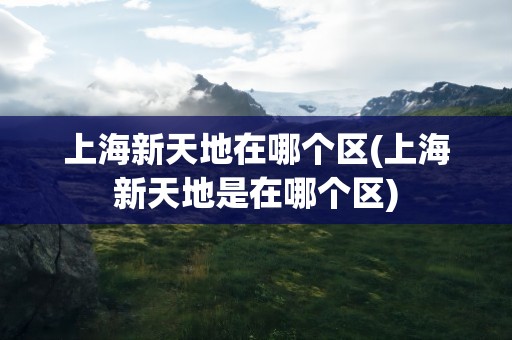 上海新天地在哪个区(上海新天地是在哪个区)