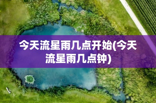 今天流星雨几点开始(今天流星雨几点钟)